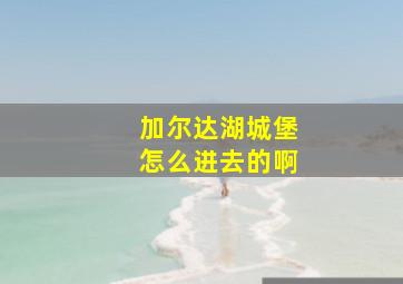 加尔达湖城堡怎么进去的啊