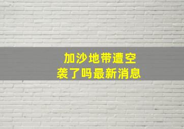 加沙地带遭空袭了吗最新消息