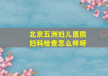 北京五洲妇儿医院妇科检查怎么样呀