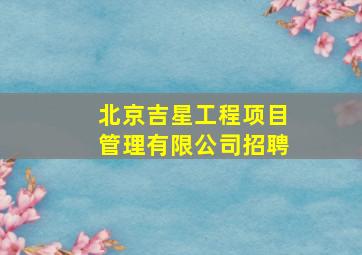 北京吉星工程项目管理有限公司招聘