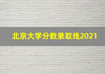 北京大学分数录取线2021