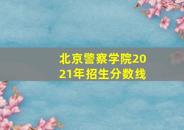 北京警察学院2021年招生分数线