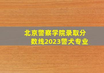 北京警察学院录取分数线2023警犬专业