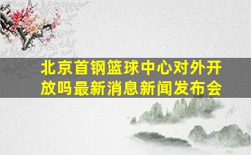 北京首钢篮球中心对外开放吗最新消息新闻发布会