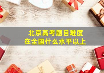 北京高考题目难度在全国什么水平以上