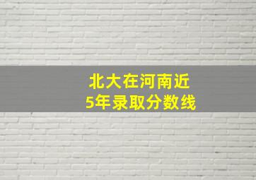 北大在河南近5年录取分数线