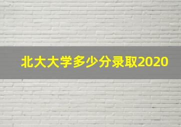 北大大学多少分录取2020