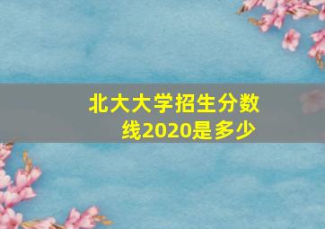 北大大学招生分数线2020是多少