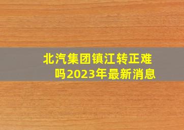 北汽集团镇江转正难吗2023年最新消息