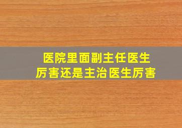 医院里面副主任医生厉害还是主治医生厉害