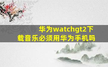 华为watchgt2下载音乐必须用华为手机吗