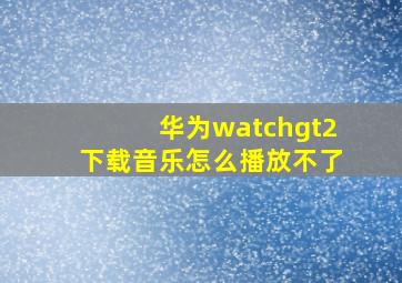 华为watchgt2下载音乐怎么播放不了