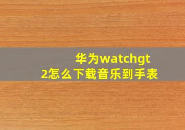 华为watchgt2怎么下载音乐到手表