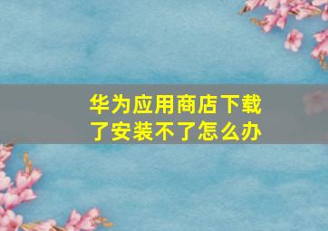 华为应用商店下载了安装不了怎么办