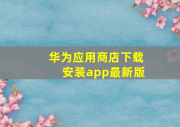 华为应用商店下载安装app最新版