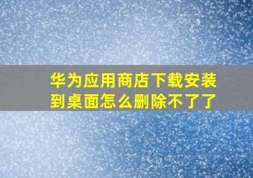 华为应用商店下载安装到桌面怎么删除不了了