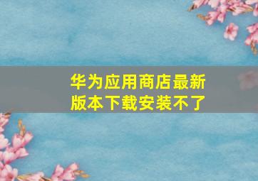 华为应用商店最新版本下载安装不了