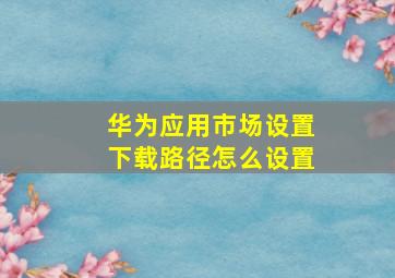 华为应用市场设置下载路径怎么设置