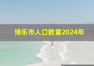 博乐市人口数量2024年