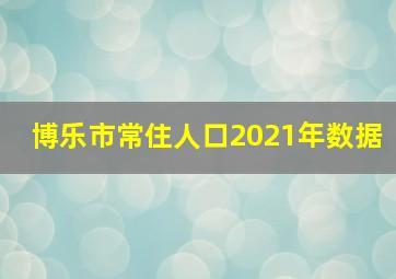 博乐市常住人口2021年数据