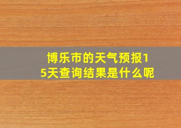 博乐市的天气预报15天查询结果是什么呢