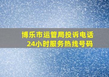 博乐市运管局投诉电话24小时服务热线号码