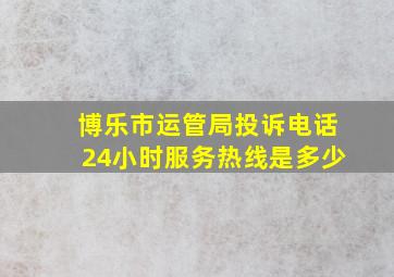 博乐市运管局投诉电话24小时服务热线是多少