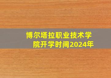 博尔塔拉职业技术学院开学时间2024年