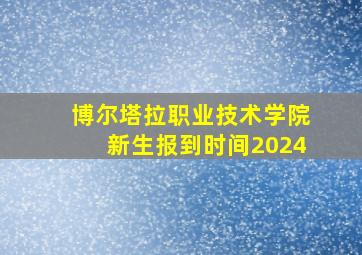 博尔塔拉职业技术学院新生报到时间2024