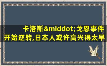 卡洛斯·戈恩事件开始逆转,日本人或许高兴得太早了