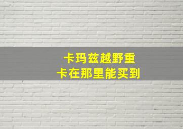 卡玛兹越野重卡在那里能买到