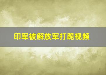 印军被解放军打跪视频