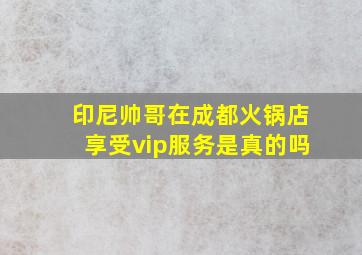 印尼帅哥在成都火锅店享受vip服务是真的吗