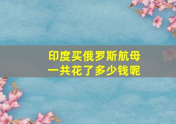 印度买俄罗斯航母一共花了多少钱呢