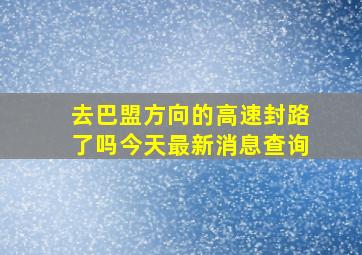 去巴盟方向的高速封路了吗今天最新消息查询