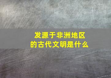 发源于非洲地区的古代文明是什么