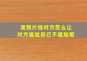 发照片给对方怎么让对方尴尬自己不尴尬呢