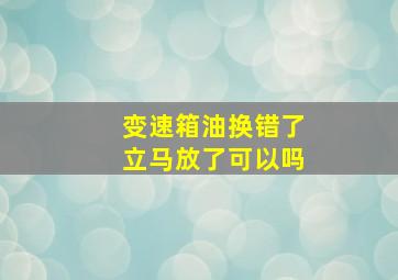 变速箱油换错了立马放了可以吗