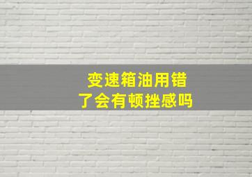 变速箱油用错了会有顿挫感吗