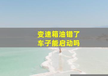 变速箱油错了车子能启动吗