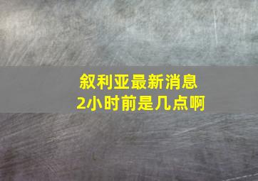 叙利亚最新消息2小时前是几点啊