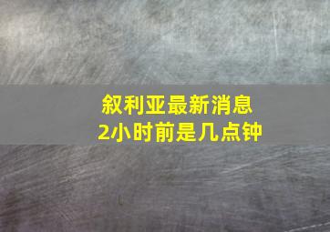 叙利亚最新消息2小时前是几点钟