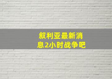 叙利亚最新消息2小时战争吧