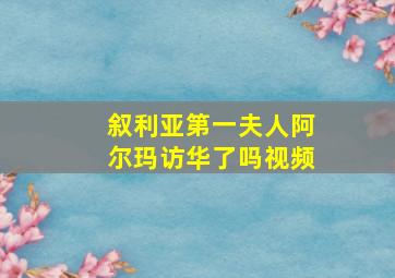 叙利亚第一夫人阿尔玛访华了吗视频