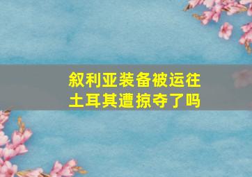 叙利亚装备被运往土耳其遭掠夺了吗