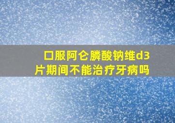 口服阿仑膦酸钠维d3片期间不能治疗牙病吗