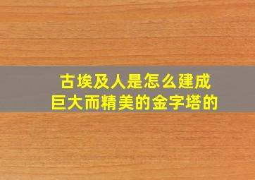 古埃及人是怎么建成巨大而精美的金字塔的