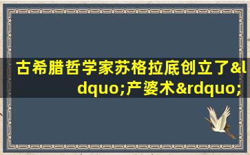 古希腊哲学家苏格拉底创立了“产婆术”