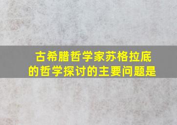 古希腊哲学家苏格拉底的哲学探讨的主要问题是