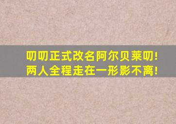 叨叨正式改名阿尔贝莱叨!两人全程走在一形影不离!